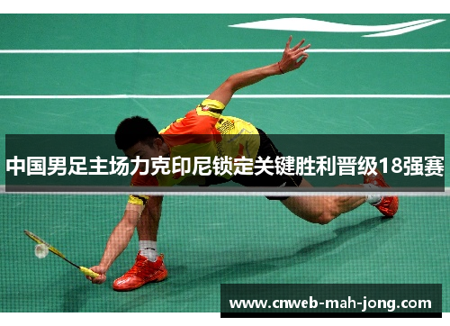 中国男足主场力克印尼锁定关键胜利晋级18强赛