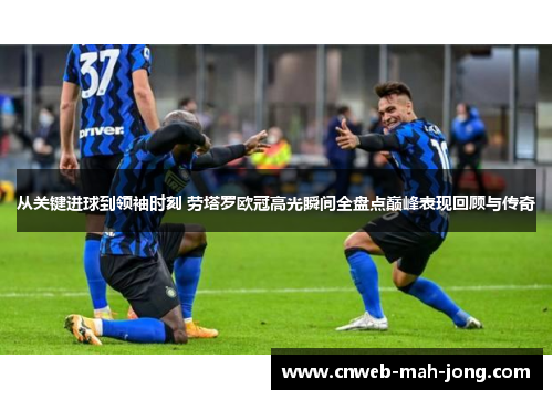 从关键进球到领袖时刻 劳塔罗欧冠高光瞬间全盘点巅峰表现回顾与传奇