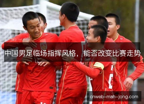 中国男足临场指挥风格,能否改变比赛走势 中国男足临场指挥风格,能否改变比赛走势